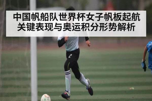 中国帆船队世界杯女子帆板起航关键表现与奥运积分形势解析
